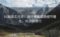 91网真实还原：旅行奇闻震撼细节曝光，91伙伴旅行