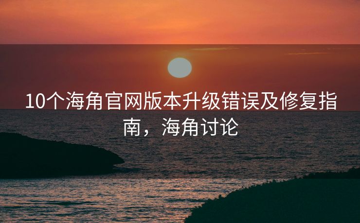 10个海角官网版本升级错误及修复指南，海角讨论