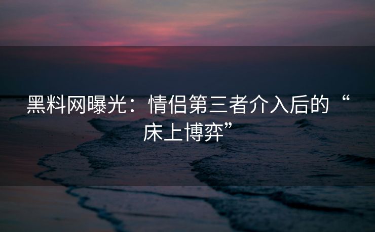 黑料网曝光:情侣第三者介入后的“床上博弈” 黑料网曝光:情侣第三者介入后的“床上博弈”