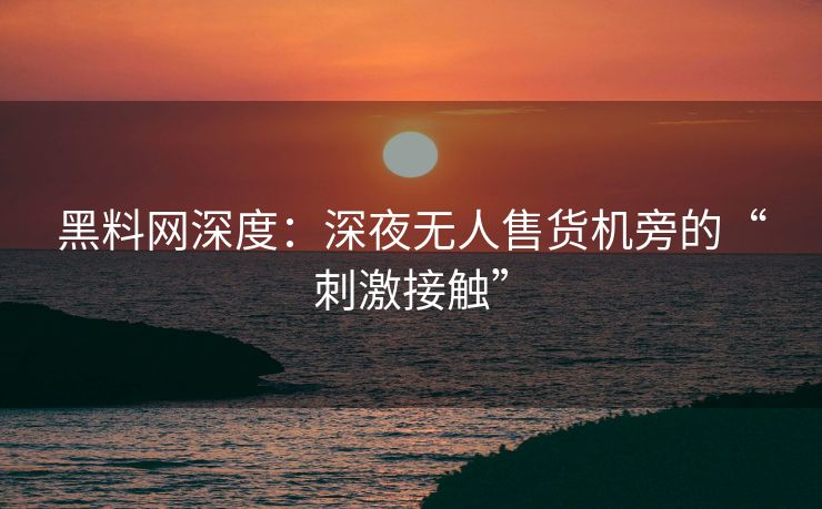 黑料网深度：深夜无人售货机旁的“刺激接触”