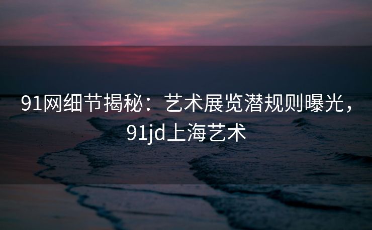 91网细节揭秘：艺术展览潜规则曝光，91jd上海艺术
