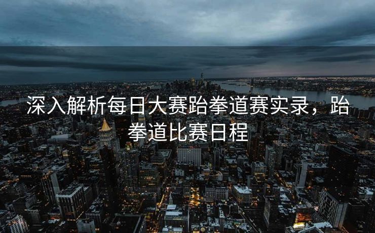 深入解析每日大赛跆拳道赛实录,跆拳道比赛日程 深入解析每日大赛跆拳道赛实录,跆拳道比赛日程