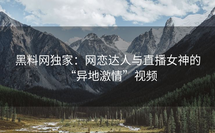 黑料网独家：网恋达人与直播女神的“异地激情”视频