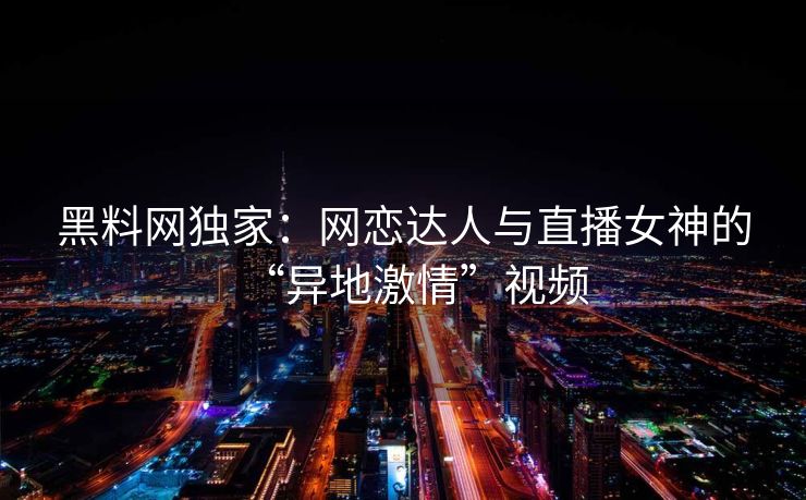 黑料网独家：网恋达人与直播女神的“异地激情”视频