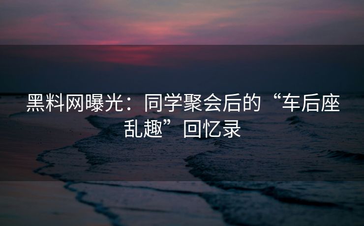黑料网曝光：同学聚会后的“车后座乱趣”回忆录
