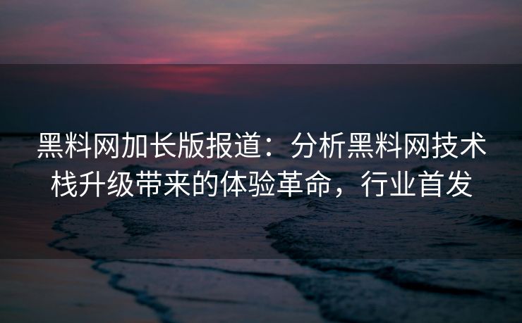 黑料网加长版报道：分析黑料网技术栈升级带来的体验革命，行业首发