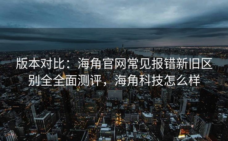 版本对比：海角官网常见报错新旧区别全全面测评，海角科技怎么样