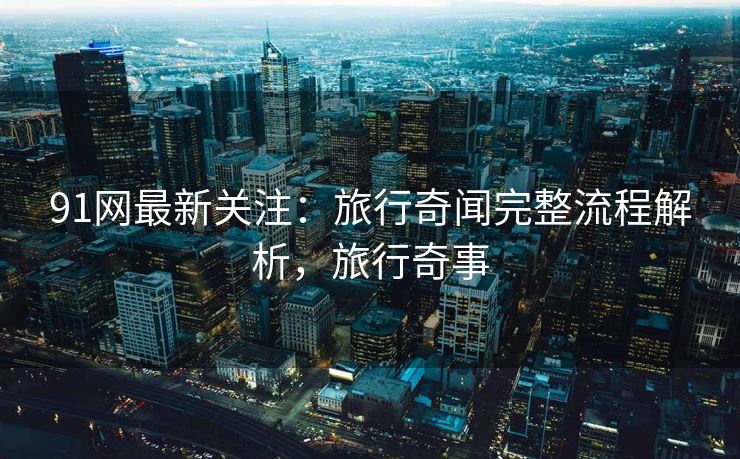 91网最新关注：旅行奇闻完整流程解析，旅行奇事