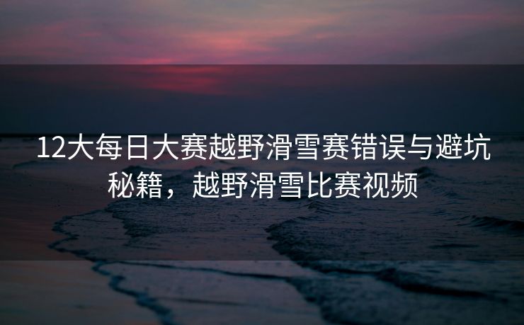 12大每日大赛越野滑雪赛错误与避坑秘籍，越野滑雪比赛视频