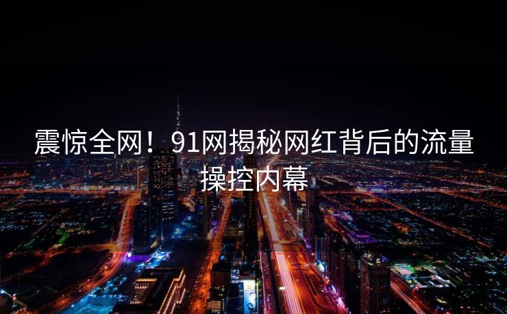 震惊全网！91网揭秘网红背后的流量操控内幕