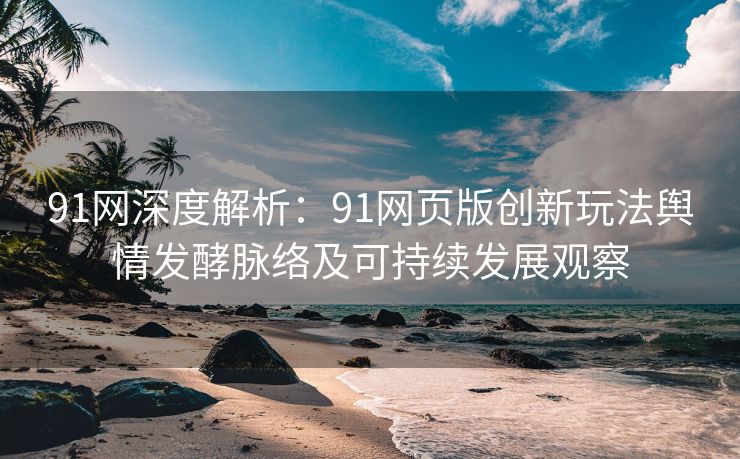 91网深度解析：91网页版创新玩法舆情发酵脉络及可持续发展观察