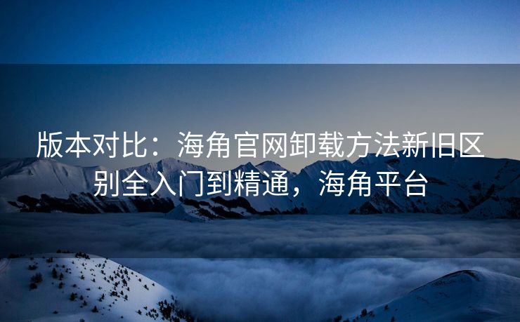 版本对比：海角官网卸载方法新旧区别全入门到精通，海角平台