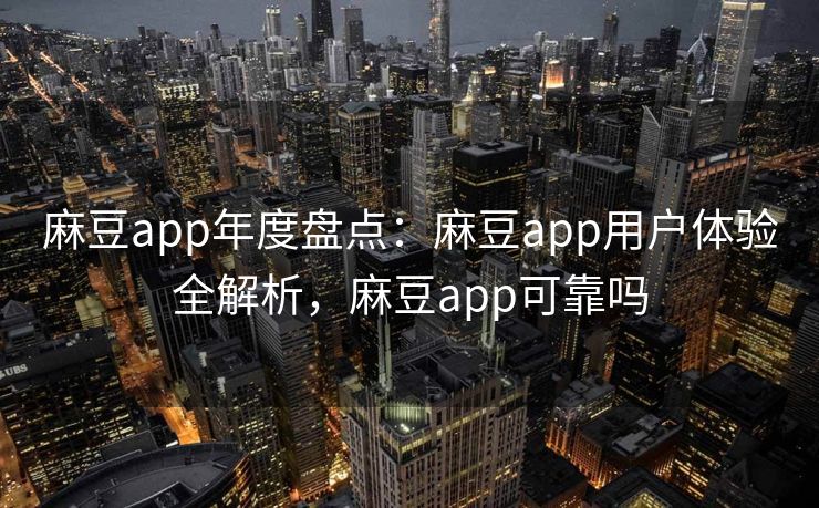 麻豆app年度盘点：麻豆app用户体验全解析，麻豆app可靠吗