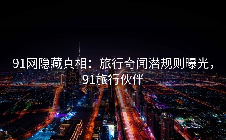 91网隐藏真相：旅行奇闻潜规则曝光，91旅行伙伴