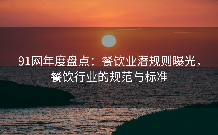 91网年度盘点:餐饮业潜规则曝光,餐饮行业的规范与标准 91网年度盘点:餐饮业潜规则曝光,餐饮行业的规范与标准