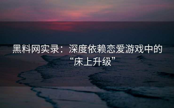 黑料网实录:深度依赖恋爱游戏中的“床上升级” 黑料网实录:深度依赖恋爱游戏中的“床上升级”
